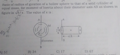 Ratio of radius of gyration of a hollow sphere to that of a solid cylinder of
equal mass, for moment of Inertia about their diameter axis AB as shown in
figure is sqrt(8/x). The value of x is :
A
A
2 R
4 4 R
B
A) 51 B) 34 C) 17 D) 67