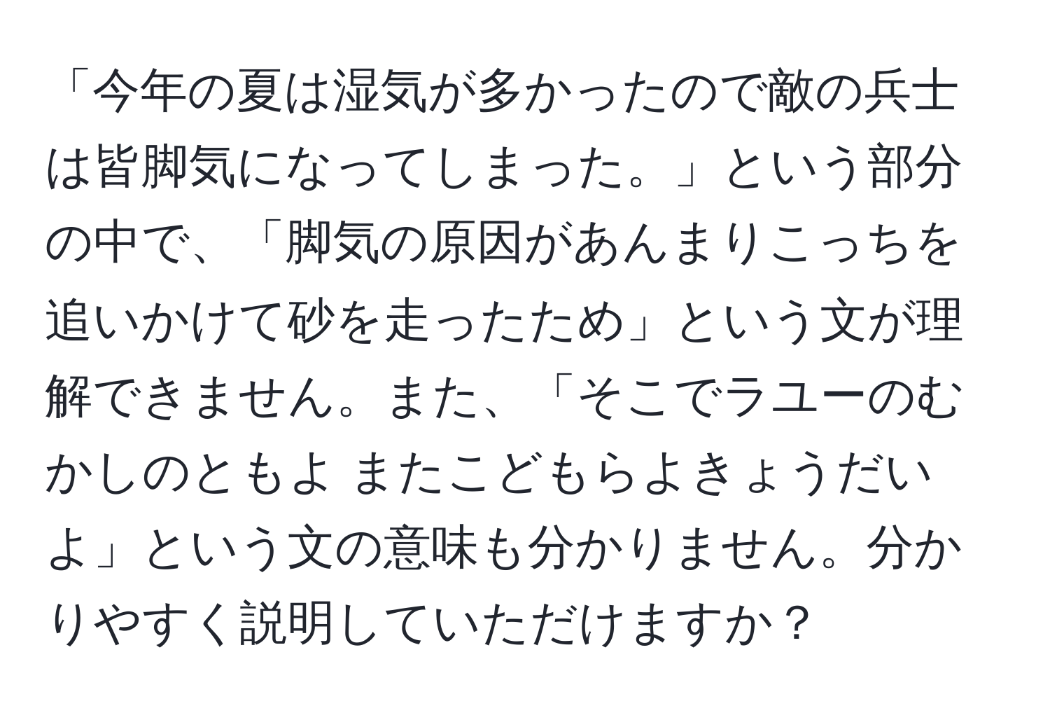 「今年の夏は湿気が多かったので敵の兵士は皆脚気になってしまった。」という部分の中で、「脚気の原因があんまりこっちを追いかけて砂を走ったため」という文が理解できません。また、「そこでラユーのむかしのともよ またこどもらよきょうだいよ」という文の意味も分かりません。分かりやすく説明していただけますか？