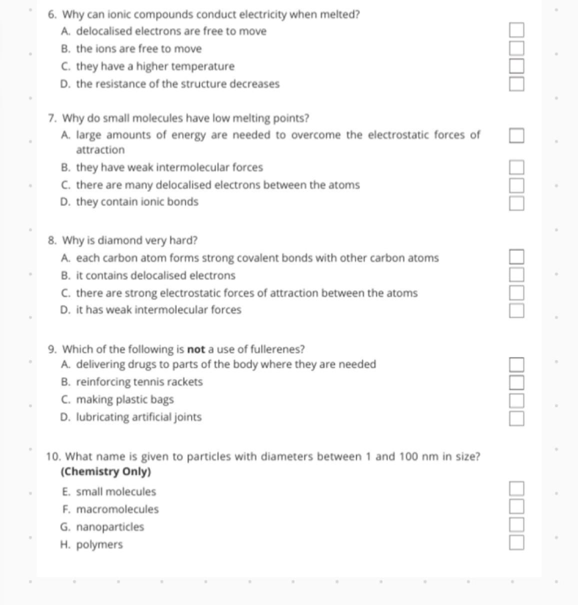 Why can ionic compounds conduct electricity when melted?
A. delocalised electrons are free to move
B. the ions are free to move
C. they have a higher temperature
D. the resistance of the structure decreases
7. Why do small molecules have low melting points?
A. large amounts of energy are needed to overcome the electrostatic forces of
attraction
B. they have weak intermolecular forces
C. there are many delocalised electrons between the atoms
D. they contain ionic bonds
8. Why is diamond very hard?
A. each carbon atom forms strong covalent bonds with other carbon atoms
B. it contains delocalised electrons
C. there are strong electrostatic forces of attraction between the atoms
D. it has weak intermolecular forces
9. Which of the following is not a use of fullerenes?
A. delivering drugs to parts of the body where they are needed
B. reinforcing tennis rackets
C. making plastic bags
D. lubricating artificial joints
10. What name is given to particles with diameters between 1 and 100 nm in size?
(Chemistry Only)
E. small molecules
F. macromolecules
G. nanoparticles
H. polymers