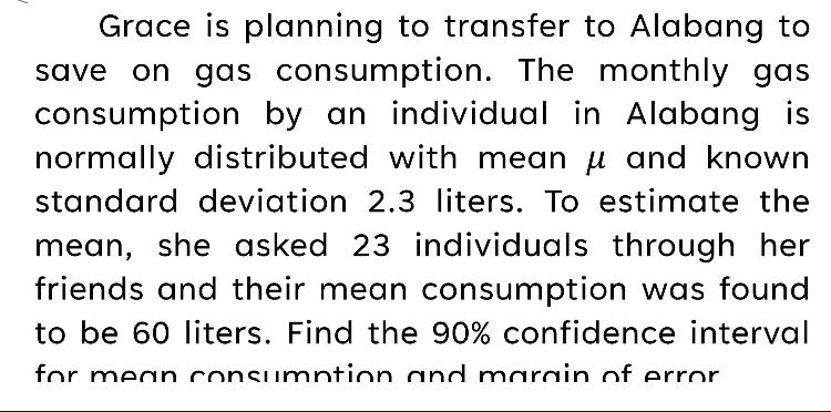 Grace is planning to transfer to Alabang to 
save on gas consumption. The monthly gas 
consumption by an individual in Alabang is 
normally distributed with mean μ and known . 
standard deviation 2.3 liters. To estimate the 
mean, she asked 23 individuals through her 
friends and their mean consumption was found 
to be 60 liters. Find the 90% confidence interval 
for mean consumption and marain of error.