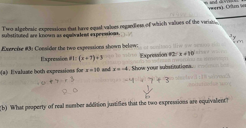 and division. 
wrs). Often ter 
Two algebraic expressions that have equal values regardless of which values of the variable 
substituted are known as equivalent expressions. 
.^2. ν 
Exercise #3: Consider the two expressions shown below: 
Expression #1: (x+7)+3 Expression #2: x+10
(a) Evaluate both expressions for x=10 and x=-4. Show your substitutions. 
(b) What property of real number addition justifies that the two expressions are equivalent?