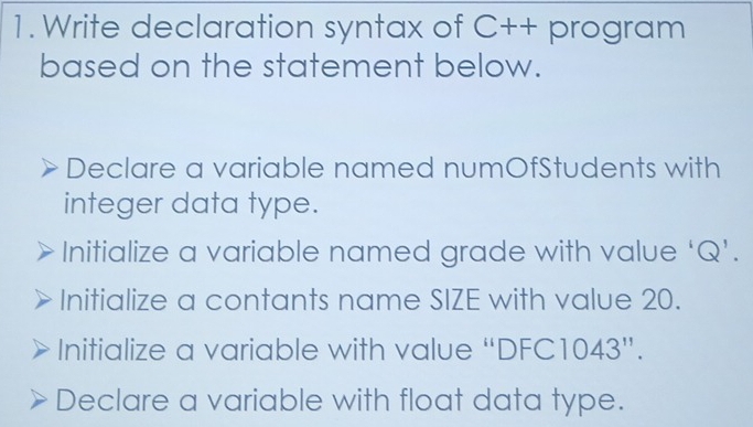 Write declaration syntax of C++ program
based on the statement below.
Declare a variable named numOfStudents with
integer data type.
Initialize a variable named grade with value ‘ Q ’.
Initialize a contants name SIZE with value 20.
Initialize a variable with value “ DFC1 043''.
Declare a variable with float data type.