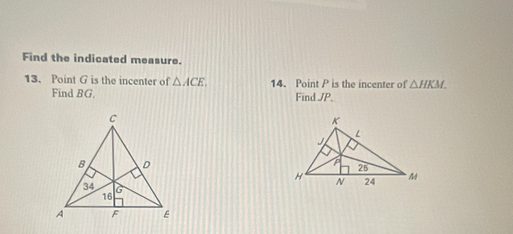 Find the indicated measure. 
13. Point G is the incenter of △ ACE. 14. Point P is the incenter of △ HKM. 
Find BG. Find JP.