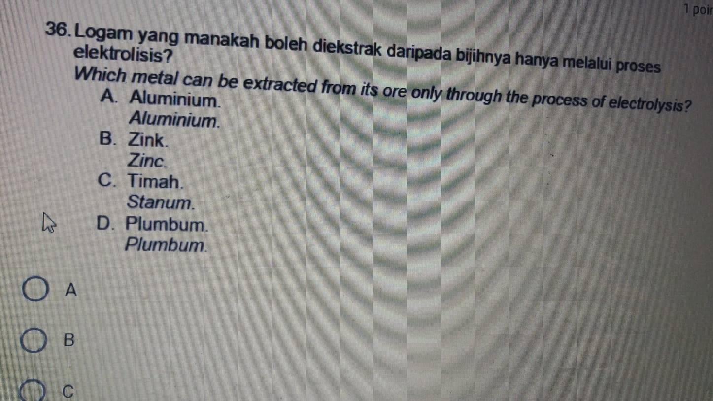 poir
36. Logam yang manakah boleh diekstrak daripada bijihnya hanya melalui proses
elektrolisis?
Which metal can be extracted from its ore only through the process of electrolysis?
A. Aluminium.
Aluminium.
B. Zink.
Zinc.
C. Timah.
Stanum.
D. Plumbum.
Plumbum.
A
B
C