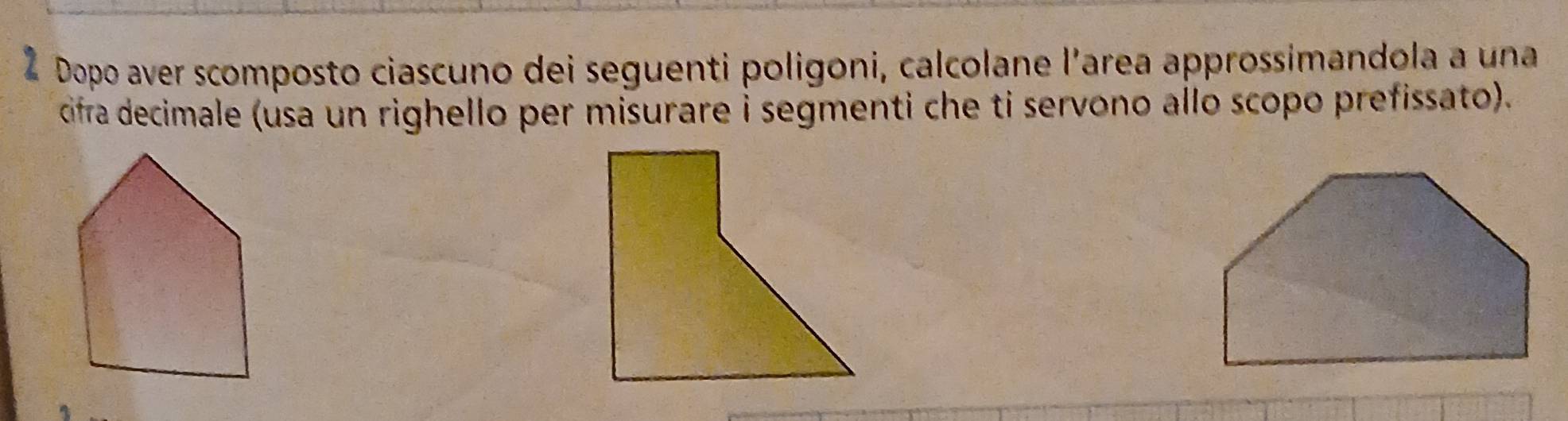 Dopo aver scomposto ciascuno dei seguenti poligoni, calcolane l’area approssimandola a una 
cifra decimale (usa un righello per misurare i segmenti che ti servono allo scopo prefissato).