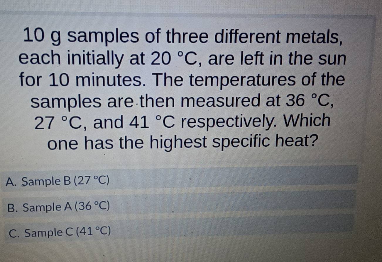 10 g samples of three different metals,
each initially at 20°C , are left in the sun
for 10 minutes. The temperatures of the
samples are then measured at 36°C,
27°C , and 41°C respectively. Which
one has the highest specific heat?
A. Sample B(27°C)
B. Sample A(36°C)
C. Sample C(41°C)