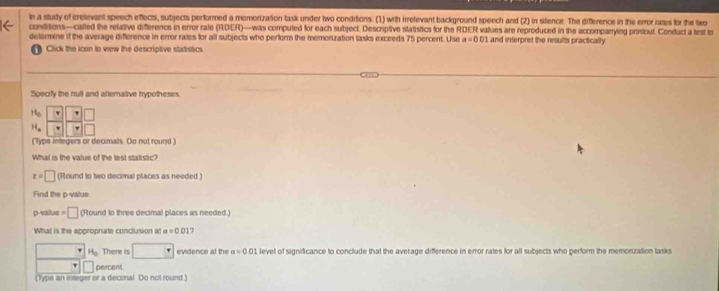 In a study of irrelevant speech eflects, subjects performed a memorization task under two conditions. (1) with irrelevant background speech and (2) in silence. The diference in the error rass for the wo
conditions—called the relative diference in error rale (RDER)—was computed for each subject. Descriptive statistics for the RDER values are reproduced in the accompanying printoul. Conduct a test t
determine if the average difference in error rates for all subjects who perform the memorization tasks exceeds 75 percent. Use a=0.01 and interpret the results practically
Click the icon to view the descriptive statistics
Specify the null and alternative hypotheses
(Type integers or decimals. Do not round.)
What is the value of the test statistic?
z=□ (Round to two decimal places as needed )
Fnd the p-value
p-value =□ (Round to three decimal places as needed.)
What is the appropriate conclusion at a=0.01
() H_o There is □ evidence at the alpha =0.01 level of significance to conclude that the average difference in error rates for all subjects who perform the memorization tasks
□ □ percent
(Type an integer or a decimal Do not round )