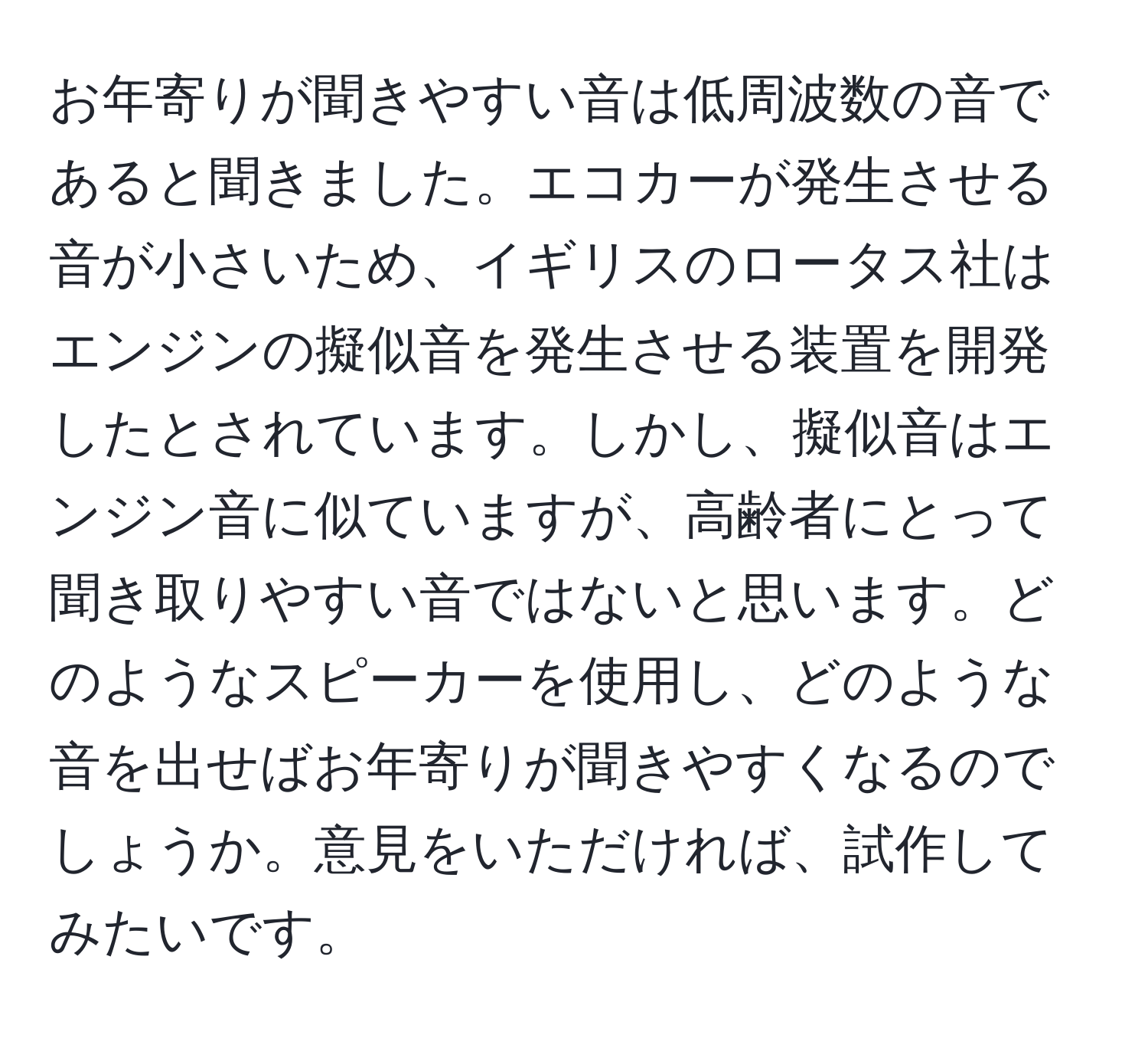 お年寄りが聞きやすい音は低周波数の音であると聞きました。エコカーが発生させる音が小さいため、イギリスのロータス社はエンジンの擬似音を発生させる装置を開発したとされています。しかし、擬似音はエンジン音に似ていますが、高齢者にとって聞き取りやすい音ではないと思います。どのようなスピーカーを使用し、どのような音を出せばお年寄りが聞きやすくなるのでしょうか。意見をいただければ、試作してみたいです。