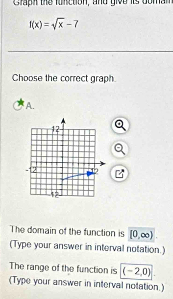 Graph the function, and give its domain
f(x)=sqrt(x)-7
Choose the correct graph. 
A. 
The domain of the function is [0,∈fty ). 
(Type your answer in interval notation.) 
The range of the function is (-2,0)
(Type your answer in interval notation.)