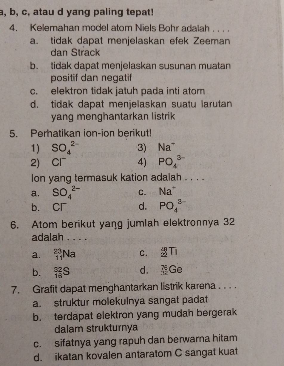 a, b, c, atau d yang paling tepat!
4. Kelemahan model atom Niels Bohr adalah . . . .
a. tidak dapat menjelaskan efek Zeeman
dan Strack
b. tidak dapat menjelaskan susunan muatan
positif dan negatif
c. elektron tidak jatuh pada inti atom
d. tidak dapat menjelaskan suatu larutan
yang menghantarkan listrik
5. Perhatikan ion-ion berikut!
1) SO_4^((2-) 3) Na^+)
2) Cl^- 4) PO_4^((3-)
Ion yang termasuk kation adalah . . . .
C.
a. SO_4^(2-) Na^+)
b. Cl^- d. PO_4^(3-)
6. Atom berikut yang jumlah elektronnya 32
adalah . . . .
a. _(11)^(23)Na
C. _(22)^(48)Ti
d.
b. _(16)^(32)S _(32)^(76)Ge
7. Grafit dapat menghantarkan listrik karena . . . .
a. struktur molekulnya sangat padat
b. terdapat elektron yang mudah bergerak
dalam strukturnya
c. sifatnya yang rapuh dan berwarna hitam
d. ikatan kovalen antaratom C sangat kuat