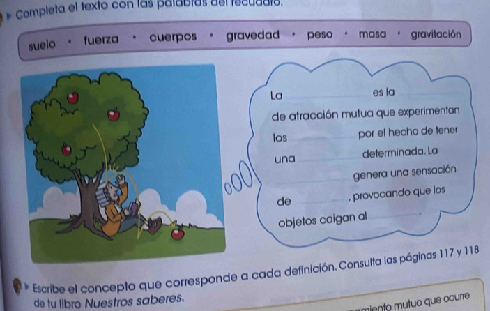 # Completa el texto con las palabras así tecuddto. 
suelo 
fuerza cuerpos gravedad peso · masa 。 . gravitación 
La _es la_ 
de atracción mutua que experimentan 
los_ por el hecho de tener 
una _determinada. La 
_genera una sensación 
de _, provocando que los 
objetos caigan al_ 
_ 
Escribe el concepto que corresponde a cada definición. Consulta las páginas 117 y 118
de tu libro Nuestros saberes. 
miento mutuo que ocurre