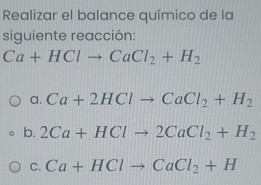 Realizar el balance químico de la
siguiente reacción:
Ca+HClto CaCl_2+H_2
a. Ca+2HClto CaCl_2+H_2
b. 2Ca+HClto 2CaCl_2+H_2
C. Ca+HClto CaCl_2+H