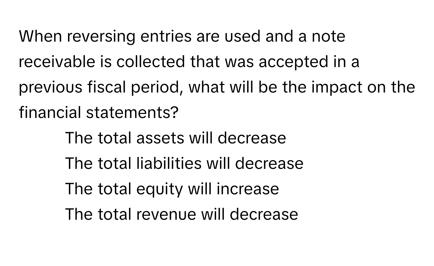 When reversing entries are used and a note receivable is collected that was accepted in a previous fiscal period, what will be the impact on the financial statements?

1) The total assets will decrease 
2) The total liabilities will decrease 
3) The total equity will increase 
4) The total revenue will decrease