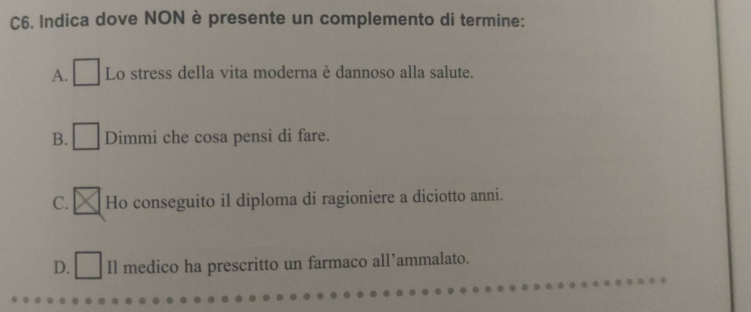 C6. Indica dove NON è presente un complemento di termine:
A. Lo stress della vita moderna è dannoso alla salute.
B. Dimmi che cosa pensi di fare.
C. Ho conseguito il diploma di ragioniere a diciotto anni.
D. Il medico ha prescritto un farmaco all’ammalato.