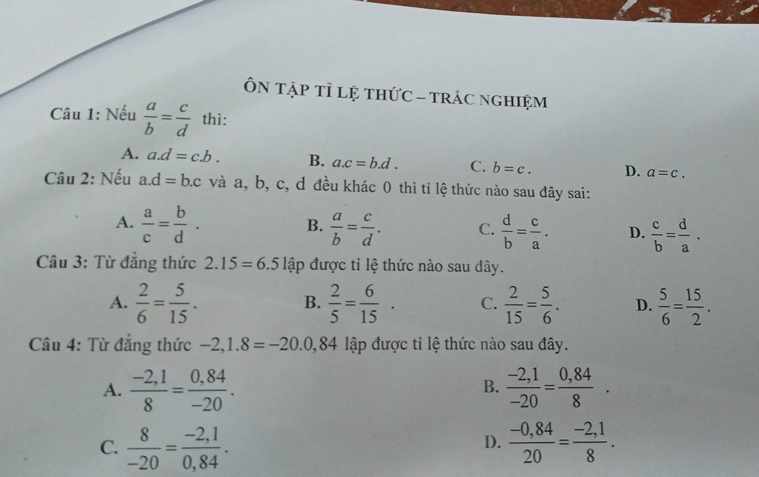 ÔN TậP Tỉ lệ tHứC - TRÁC NgHIệM
Câu 1: Nếu  a/b = c/d  thì:
A. a. d=c.b. B. a. c=b.d. b=c. 
C.
D. a=c. 
Câu 2: Nếu a. d=b.c và a, b, c, d đều khác 0 thì tỉ lệ thức nào sau đây sai:
A.  a/c = b/d .
B.  a/b = c/d .
C.  d/b = c/a .
D.  c/b = d/a . 
Câu 3: Từ đẳng thức 2.15=6. .5 lập được tỉ lệ thức nào sau đây.
A.  2/6 = 5/15 .  2/5 = 6/15 .  2/15 = 5/6 . D.  5/6 = 15/2 . 
B.
C.
Câu 4: Từ đăng thức lập được tỉ lệ thức nào sau đây.
A.  (-2,1)/8 = (0,84)/-20 .  (-2,1)/-20 = (0,84)/8 ·
B.
C.  8/-20 = (-2,1)/0,84 .  (-0,84)/20 = (-2,1)/8 . 
D.