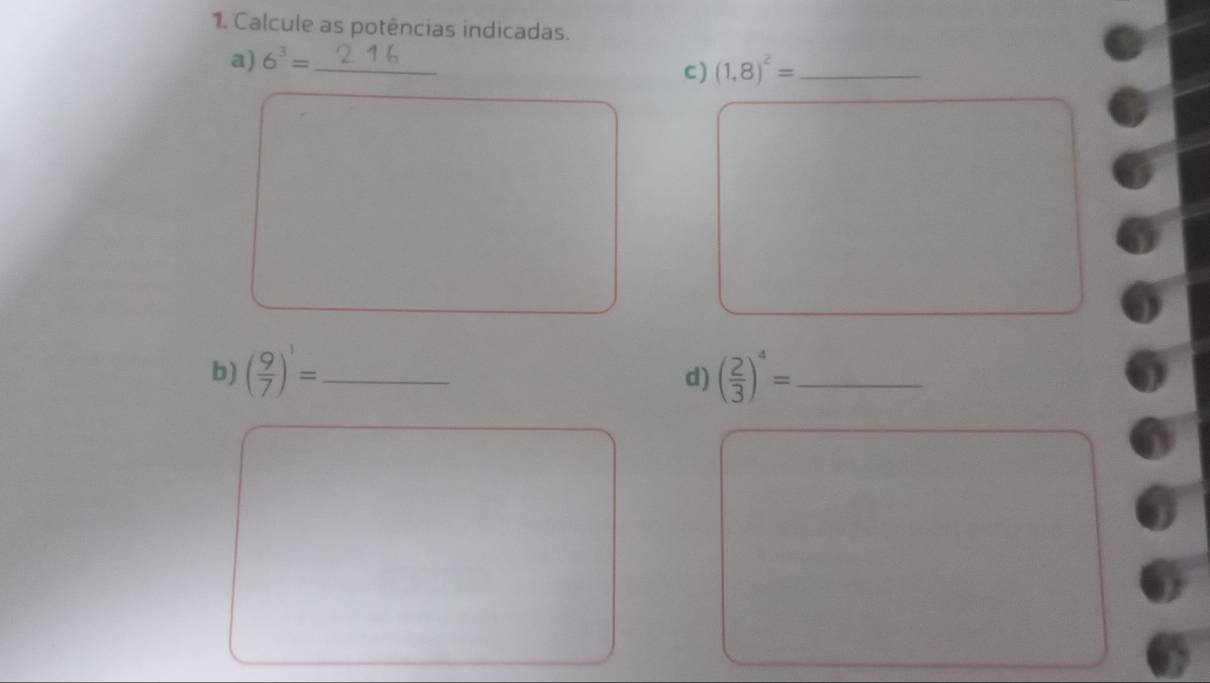 Calcule as potências indicadas. 
a) 6^3= _ 
C (1,8)^2= _ 
□  
□  
□  
□ 
b) ( 9/7 )^1= _ ( 2/3 )^4= _ 
d) 
^□   □ /□  