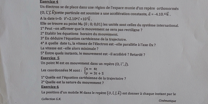 Un électron se de place dans une région de l'espace munie d'un repère orthonormés
(0,vector i,vector j,vector k) cette particule est soumise a une accélération constante, vector a=-4.10.^13vector k. 
A la date t=0 : vector v=2.10^6vector i+10^7vector k. 
Elle se trouve au point Mo (0 ; 0; 0,01) I les unités sont celles du système international.
1° Peut -on affirmer que le mouvement ne sera pas rectiligne ?
2° Etablir les équations horaire du mouvement.
3° En déduire l'équation cartésienne de la trajectoire.
4°A quelle date t1, la vitesse de l'électron est -elle parallèle à l'axe Ox ? 
La vitesse est -elle alors minimale ?
5° Entre quels instants, le mouvement est -il accéléré ? Retardé ? 
Exercice 5 
Un point M est en mouvement dans un repère (0,vector i,vector j). 
Les coordonnées M sont : beginarrayl x=4t y=3t+5endarray.
1° Quelle est l'équation cartésienne de la trajectoire ?
2° Quelle est la nature du mouvement ? 
Exercice 6 
La position d'un mobile M dans le repère (0,vector i,vector j,vector k) est donner à chaque instant par le 
Collection G.K. Cinématique