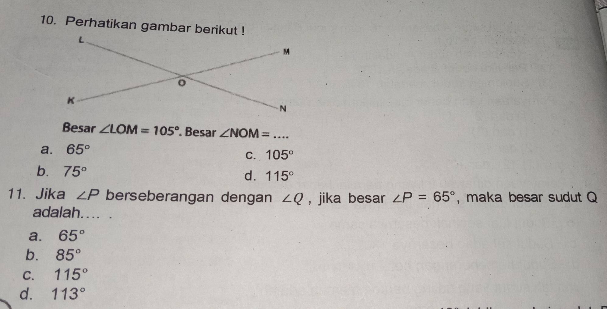 Perhatikan gambar berikut !
Besar ∠ LOM=105° Besar ∠ NOM= _
a. 65°
C. 105°
b. 75°
d. 115°
11. Jika ∠ P berseberangan dengan ∠ Q , jika besar ∠ P=65° , maka besar sudut Q
adalah.... .
a. 65°
b. 85°
C. 115°
d. 113°