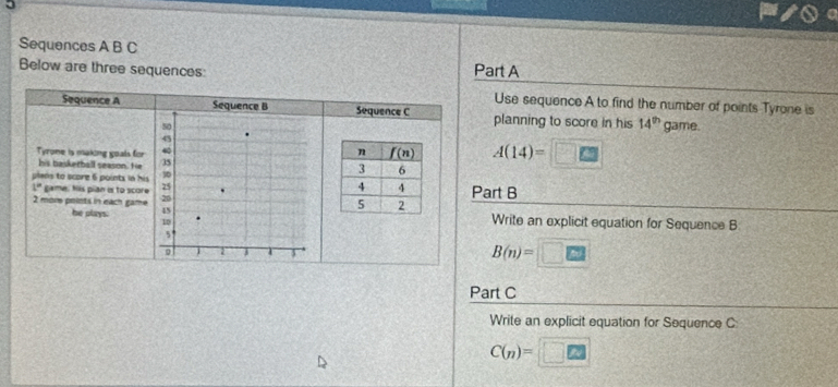 Sequences A B C
Below are three sequences: Part A
Use sequence A to find the number of points Tyrone is
Sequence A Sequence B Sequence C planning to score in his 14^(th) game.
50
43
Tyrome is making goals for
A(14)=
his baskerball season. He 35 
plans to score 6 points in his 30 Part B
1° game. his pian is to score 25
he plays. 45
2 more points in each game 20  Write an explicit equation for Sequence B
10
5
9 2 1
B(n)=
Part C
Write an explicit equation for Sequence C
C(n)=