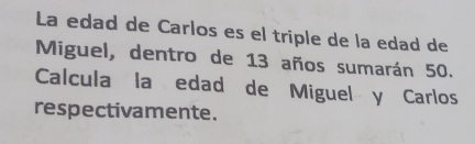 La edad de Carlos es el triple de la edad de 
Miguel, dentro de 13 años sumarán 50. 
Calcula la edad de Miguel y Carlos 
respectivamente.