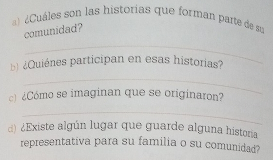 ¿Cuáles son las historias que forman parte de su 
comunidad? 
_ 
) ¿ Quiénes participan en esas historias 
_ 
c) ¿Cómo se imaginan que se originaron? 
_ 
d) ¿Existe algún lugar que guarde alguna historia 
representativa para su familia o su comunidad?