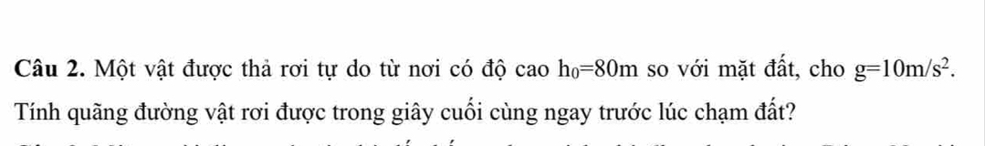 Một vật được thả rơi tự do từ nơi có độ cao h_0=80m so với mặt đất, cho g=10m/s^2. 
Tính quãng đường vật rơi được trong giây cuối cùng ngay trước lúc chạm đất?