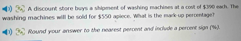 A discount store buys a shipment of washing machines at a cost of $390 each. The 
washing machines will be sold for $550 apiece. What is the mark-up percentage? 
Round your answer to the nearest percent and include a percent sign (%).