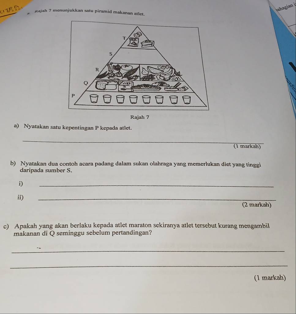 ahagian 
Rajah 7 menunjukkan satu piramid makanan atlet. 
Rajah 7 
a) Nyatakan satu kepentingan P kepada atlet. 
_ 
(1 markah) 
b) Nyatakan dua contoh acara padang dalam sukan olahraga yang memerlukan diet yang tinggi 
daripada sumber S. 
i) 
_ 
ii) 
_ 
(2 markah) 
c) Apakah yang akan berlaku kepada atlet maraton sekiranya atlet tersebut kurang mengambil 
makanan di Q seminggu sebelum pertandingan? 
_ 
_ 
(1 markah)