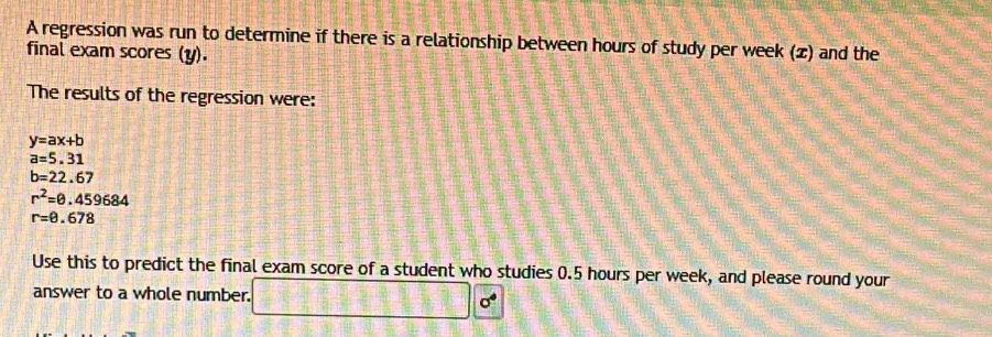 A regression was run to determine if there is a relationship between hours of study per week (x) and the 
final exam scores (y). 
The results of the regression were:
y=ax+b
a=5.31
b=22.67
r^2=θ .459684
r=0.678
Use this to predict the final exam score of a student who studies 0.5 hours per week, and please round your 
answer to a whole number. 3h710 □ 0°