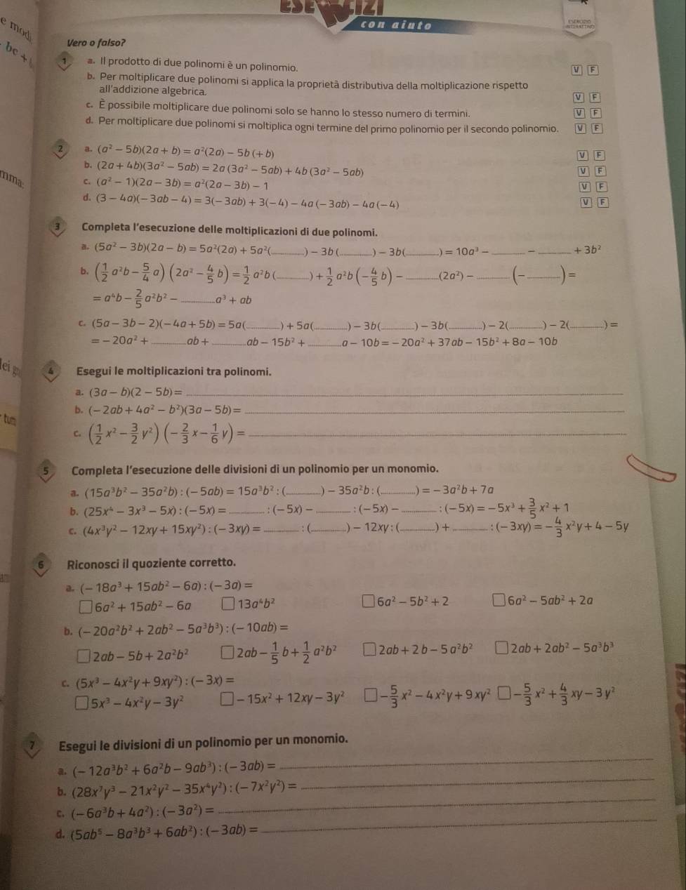 con aiuto p  
e mod 
Vero o falso?
C - a. Il prodotto di due polinomi è un polinomio.
1
M F
b. Per moltiplicare due polinomi si applica la proprietà distributiva della moltiplicazione rispetto
all’addizione algebrica.
c É possibile moltiplicare due polinomi solo se hanno lo stesso numero di termini. V  F
d. Per moltiplicare due polinomi si moltiplica ogni termine del primo polinomio per il secondo polinomio. V F
2 a. (a^2-5b)(2a+b)=a^2(2a)-5b(+b)
v F
b. (2a+4b)(3a^2-5ab)=2a(3a^2-5ab)+4b(3a^2-5ab) | F
V
nma C. (a^2-1)(2a-3b)=a^2(2a-3b)-1
V
d. (3-4a)(-3ab-4)=3(-3ab)+3(-4)-4a(-3ab)-4a(-4)
V F
3 Completa l’esecuzione delle moltiplicazioni di due polinomi.
a. (5a^2-3b)(2a-b)=5a^2(2a)+5a^2( _)-3b( _-3b _) =10a^3- __ +3b^2
b. ( 1/2 a^2b- 5/4 a)(2a^2- 4/5 b)= 1/2 a^2b(_ + 1/2 a^2b(- 4/5 b)- _ (2a^2)- _ (- _ _ )=
=a^4b- 2/5 a^2b^2- _ a^3+ab
C (5a-3b-2)(-4a+5b)=5a _ +5c _)-3b(_ )- 3b(_ .) - 2(_ ) -2 _ =
=-20a^2+ _ ab+ _ ab-15b^2+ _ -10b=-20a^2+37ab-15b^2+8a-10b
e Esegui le moltiplicazioni tra polinomi.
a. (3a-b)(2-5b)= _
b. (-2ab+4a^2-b^2)(3a-5b)= _
tum
C. ( 1/2 x^2- 3/2 y^2)(- 2/3 x- 1/6 y)= _
5 Completa l’esecuzione delle divisioni di un polinomio per un monomio.
a. (15a^3b^2-35a^2b):(-5ab)=15a^3b^2 _) -35a^2b _ =-3a^2b+7a
b. (25x^4-3x^3-5x):(-5x)= _. (-5x)- _ (-5x)- _ (-5x)=-5x^3+ 3/5 x^2+1
c. (4x^3y^2-12xy+15xy^2):(-3xy)= _ : (._ -12xy:(_ ) + _. (-3xy)=- 4/3 x^2y+4-5y
6 Riconosci il quoziente corretto.
a. (-18a^3+15ab^2-6a):(-3a)=
□ 6a^2+15ab^2-6a 13a^4b^2
6a^2-5b^2+2 6a^2-5ab^2+2a
b. (-20a^2b^2+2ab^2-5a^3b^3):(-10ab)=
□ 2ab-5b+2a^2b^2 2ab- 1/5 b+ 1/2 a^2b^2 2ab+2b-5a^2b^2 2ab+2ab^2-5a^3b^3
C. (5x^3-4x^2y+9xy^2):(-3x)=
□ 5x^3-4x^2y-3y^2 □ -15x^2+12xy-3y^2 □ - 5/3 x^2-4x^2y+9xy^2□ - 5/3 x^2+ 4/3 xy-3y^2
7 Esegui le divisioni di un polinomio per un monomio.
_
a. (-12a^3b^2+6a^2b-9ab^3):(-3ab)=
_
_
b. (28x^7y^3-21x^2y^2-35x^4y^2):(-7x^2y^2)=
_
c. (-6a^3b+4a^2):(-3a^2)=
d. (5ab^5-8a^3b^3+6ab^2):(-3ab)=