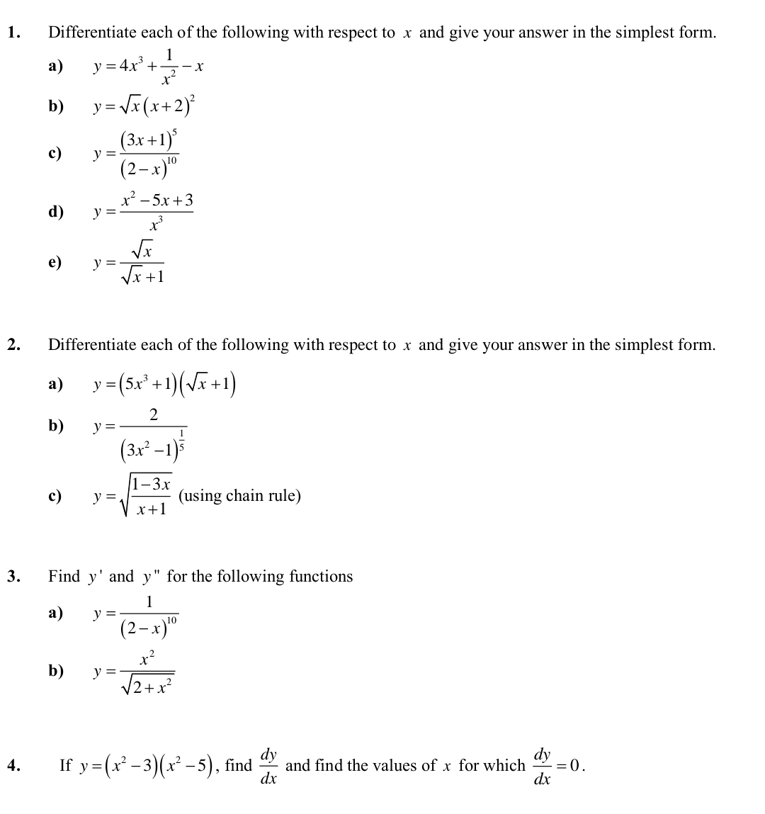 Differentiate each of the following with respect to x and give your answer in the simplest form. 
a) y=4x^3+ 1/x^2 -x
b) y=sqrt(x)(x+2)^2
c) y=frac (3x+1)^5(2-x)^10
d) y= (x^2-5x+3)/x^3 
e) y= sqrt(x)/sqrt(x)+1 
2. Differentiate each of the following with respect to x and give your answer in the simplest form. 
a) y=(5x^3+1)(sqrt(x)+1)
b) y=frac 2(3x^2-1)^ 1/5 
c) y=sqrt(frac 1-3x)x+1 (using chain rule) 
3. Find y' and y'' for the following functions 
a) y=frac 1(2-x)^10
b) y= x^2/sqrt(2+x^2) 
4. €£ If y=(x^2-3)(x^2-5) , find  dy/dx  and find the values of x for which  dy/dx =0.