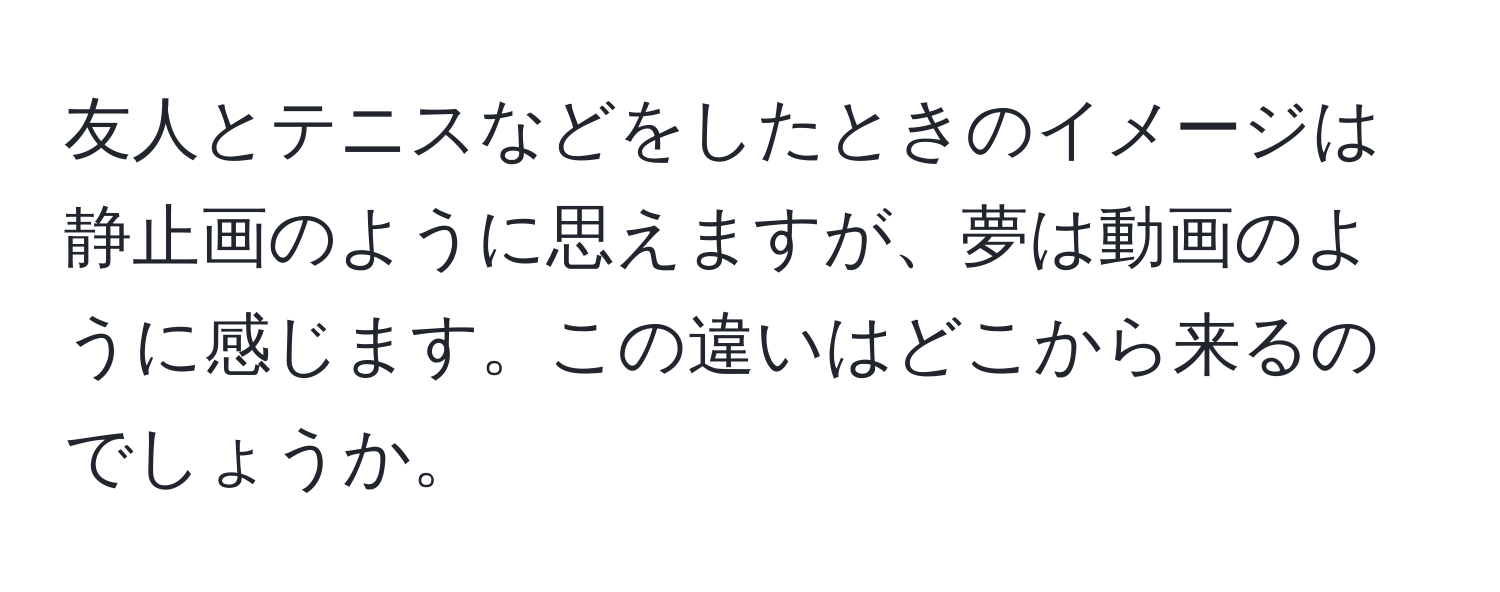 友人とテニスなどをしたときのイメージは静止画のように思えますが、夢は動画のように感じます。この違いはどこから来るのでしょうか。