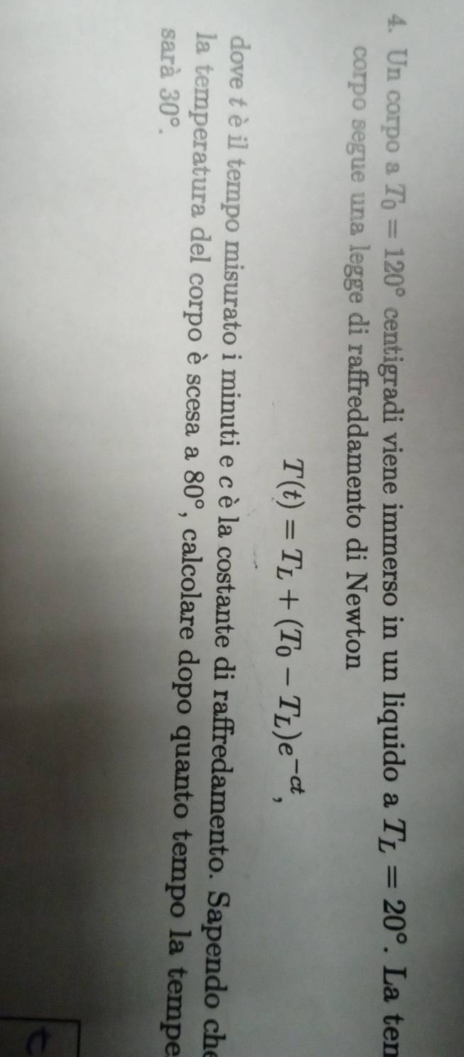 Un corpo a T_0=120° centigradi viene immerso in un liquido a T_L=20°. La ten 
corpo segue una legge di raffreddamento di Newton
T(t)=T_L+(T_0-T_L)e^(-ct), 
dove t è il tempo misurato i minuti e c è la costante di raffredamento. Sapendo che 
la temperatura del corpo è scesa a 80° , calcolare dopo quanto tempo la tempe 
sarà 30°.