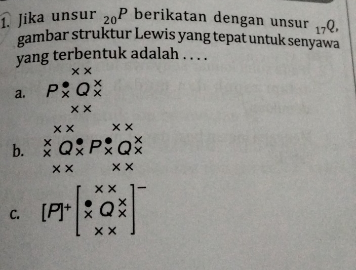 Jika unsur _20P berikatan dengan unsur _17Q, 
gambar struktur Lewis yang tepat untuk senyawa
yang terbentuk adalah . . . .
× ×
a. P* Q^X
* * 
x × * *
b. ^X_xQ_X
* * * *
C. [P]^+beginbmatrix x*  x&Q%  x* xend(bmatrix)^-