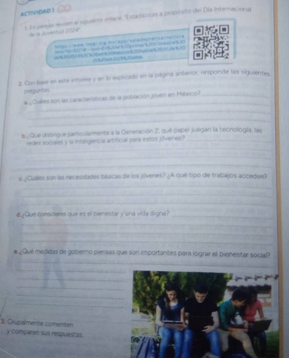 ACTIVIDAD 1 
1. En parejas revisen el siguiente enlace: ''Estadísticas a propósito del Día Internacional 
de la Juventud 2024° 
https://www.imeg| orp inx/app/saladeprenta/noticra 
tm7d=1227#~ sxd=0=%20e320primer320timestre%20 
de%202024%2C%20a=%204vins% 20% a66a% 20312e% 20
23% 20x% 2029% 20afes 
2. Con base en este informe y en lo explicado en la página anterior, responde las siguientes 
preguntas 
_ 
a ¿Cuáles son las características de la población joven en México?_ 
_ 
_ 
b.¿Qué distingue particularmente a la Generación Z, qué papel juegan la tecnología, las 
_ 
redes sociales y la inteligencia artificial para estos jóvenes?_ 
_ 
_ 
c. ¿Cuáles son las necesidades básicas de los jóvenes? ¿A qué tipo de trabajos acceden? 
_ 
_ 
_ 
d.¿Qué consideras que es el bienestar y una vida digna?_ 
_ 
_ 
_ 
_ 
e ¿Qué medidas de gobiemo piensas que son importantes para lograr el bienestar social? 
_ 
_ 
_ 
_ 
_ 
3. Grupalmente comenten 
y comparen sus respuestas.