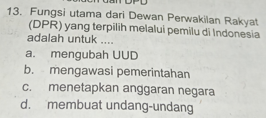 TDPD
13. Fungsi utama dari Dewan Perwakilan Rakyat
(DPR) yang terpilih melalui pemilu di Indonesia
adalah untuk ....
a. mengubah UUD
b. mengawasi pemerintahan
c. menetapkan anggaran negara
d. membuat undang-undang