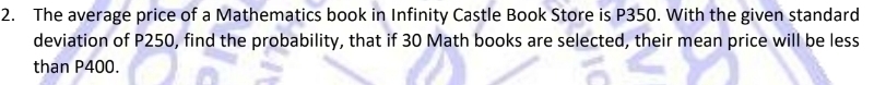 The average price of a Mathematics book in Infinity Castle Book Store is P350. With the given standard 
deviation of P250, find the probability, that if 30 Math books are selected, their mean price will be less 
than P400.