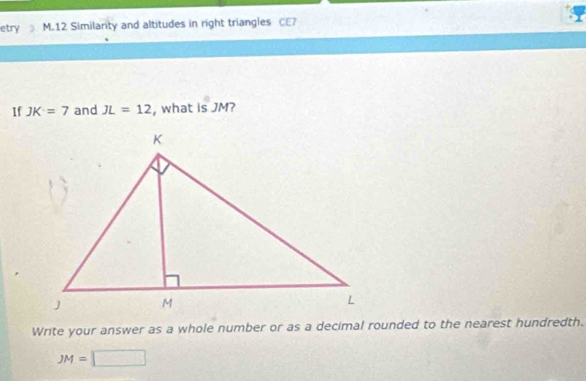 etry M.12 Similarity and altitudes in right triangles CE7 
If JK=7 and JL=12 , what is JM? 
Write your answer as a whole number or as a decimal rounded to the nearest hundredth.
JM=□