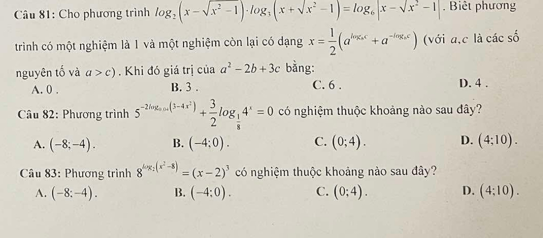 Cho phương trình log _2(x-sqrt(x^2-1))· log _3(x+sqrt(x^2)-1)=log _6|x-sqrt(x^2)-1|. Biết phương
trình có một nghiệm là 1 và một nghiệm còn lại có dạng x= 1/2 (a^(log_s)c+a^(-log_s)c) (với a, c là các số
nguyên tố và a>c). Khi đó giá trị của a^2-2b+3c bằng:
A. 0. B. 3. C. 6. D. 4.
* Câu 82: Phương trình 5^(-2log _0.05)(3-4x^2)+ 3/2 log _ 1/8 4^x=0 có nghiệm thuộc khoảng nào sau đây?
A. (-8;-4). B. (-4;0). C. (0;4). D. (4;10). 
Câu 83: Phương trình 8^(log _2)(x^2-8)=(x-2)^3 có nghiệm thuộc khoảng nào sau đây?
A. (-8:-4). B. (-4;0). C. (0;4). D. (4;10).