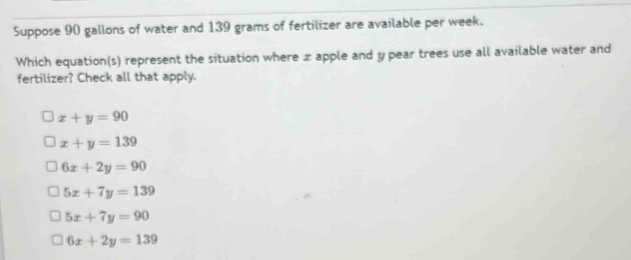 Suppose 90 gallons of water and 139 grams of fertilizer are available per week.
Which equation(s) represent the situation where x apple and y pear trees use all available water and
fertilizer? Check all that apply.
x+y=90
x+y=139
6x+2y=90
5x+7y=139
5x+7y=90
6x+2y=139