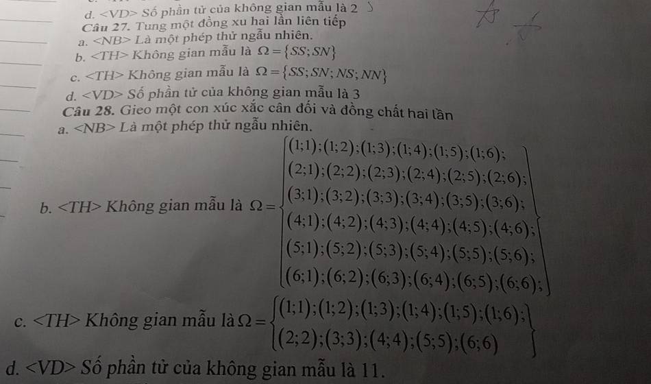 d. S ố phần tử của không gian mẫu là 2
Câu 27. Tung một đồng xu hai lần liên tiếp
a. ∠ NB> Là một phép thử ngẫu nhiên.
b. ∠ TH> Không gian mẫu là Omega = SS;SN
c. ∠ TH> Không gian mẫu là Omega = SS;SN;NS;NN
d. ∠ VD> Số phần tử của không gian mẫu là 3
Câu 28. Gieo một con xúc xắc cân đối và đồng chất hai lần
a. ∠ NB> I Cà một phép thử ngẫu nhiên.
b. Không gian mẫu là
C. Không gian mẫu là Omega =beginarrayl (1;1);(1;2);(1;3);(1;4);(1;5);(1;6); (2;2);(3;3);(4;4);(5;5);(6;6)endarray.
d. ∠ VD>Shat o phần tử của không gian mẫu là 11.