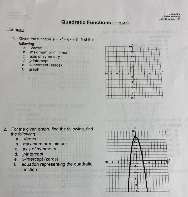 Geometry 
HS/Mathematics 
Unit: 02 Lesson: 01 
Quadratic Functions (pp. 2 of 4) 
Examples: 
1. Given the function y=x^2-6x+8 , find the 
following: 
a. Vertex 
b. maximum or minimum 
c. axis of symmetry 
d. y-intercept 
e. x-intercept (zeros) 
f. graph 
2. For the given graph, find the following, find 
the following: 
a. Vertex 
b. maximum or minimum 
c. axis of symmetry 
d. y-intercept 
e. x-intercept (zeros) 
f. equation representing the quadratic 
function