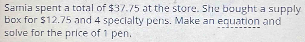 Samia spent a total of $37.75 at the store. She bought a supply 
box for $12.75 and 4 specialty pens. Make an equation and 
solve for the price of 1 pen.