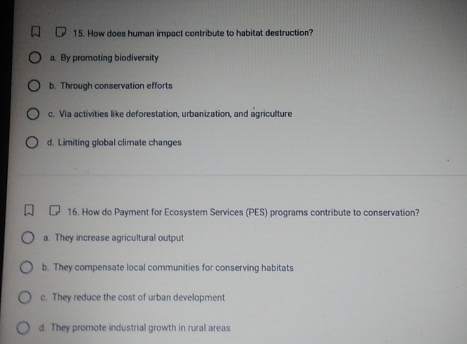 How does human impact contribute to habitat destruction?
a. By promoting biodiversity
b. Through conservation efforts
c. Via activities like deforestation, urbanization, and agriculture
d. Limiting global climate changes
16. How do Payment for Ecosystem Services (PES) programs contribute to conservation?
a. They increase agricultural output
b. They compensate local communities for conserving habitats
c. They reduce the cost of urban development
d. They promote industrial growth in rural areas