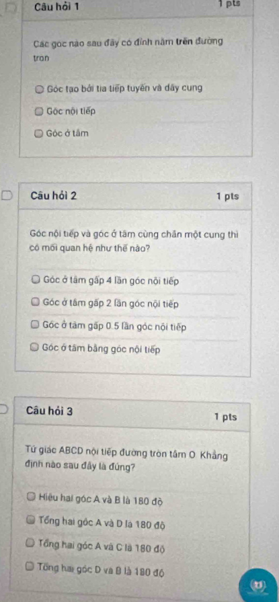 Câu hải 1 1pts
Các gọc nào sau đãy có đỉnh năm trên đường
tran
Góc tạo bởi tia tiếp tuyến và dây cung
Gộc nội tiếp
Góc ở tâm
Câu hỏi 2 1 pts
Góc nội tiếp và góc ở tâm cùng chân một cung thì
có mối quan hệ như thế nào?
Góc ở tâm gấp 4 lần góc nội tiếp
Góc ở tâm gấp 2 lần góc nội tiếp
Góc ở tàm gấp 0.5 lần góc nội tiếp
Góc ở tâm bằng góc nội tiếp
Câu hỏi 3
1 pts
Tứ giác ABCD nội tiếp đường tròn tâm O. Khẳng
định nào sau đây là đúng?
Hiệu hai góc A và B là 180 độ
Tổng hai gốc A và D là 180 độ
Tổng hai góc A và C là 180 độ
Tổng hai góc D va B là 180 độ
(0)