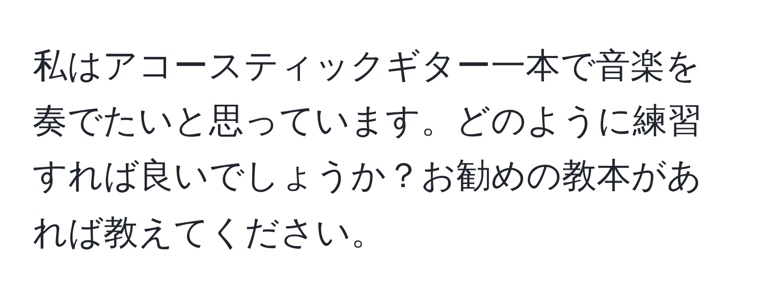 私はアコースティックギター一本で音楽を奏でたいと思っています。どのように練習すれば良いでしょうか？お勧めの教本があれば教えてください。