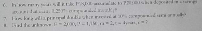 In how many years will it take P18,000 accumulate to P20,000 when deposited in a savings 
account that earns 0.250% compounded monthly? 
7. How long will a principal double when invested at 10° compounded semi annually? 
8. Find the unknown. F=2,000, P=1,750, m=2, t=4years, r= ?