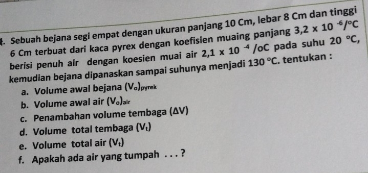 ‡. Sebuah bejana segi empat dengan ukuran panjang 10 Cm, lebar 8 Cm dan tinggi
6 Cm terbuat dari kaca pyrex dengan koefisien muaing panjang 3,2* 10^(-6)/^circ C
berisi penuh air dengan koesien muai air 2,1* 10^(-4)/oC pada suhu 20°C, 
kemudian bejana dipanaskan sampai suhunya menjadi 130°C. tentukan : 
a. Volume awal bejana (V_o) pyrek 
b. Volume awal air (V_o)_air
c. Penambahan volume tembaga (ΔV) 
d. Volume total tembaga (V_t)
e. Volume total air (V_t)
f. Apakah ada air yang tumpah . . . ?