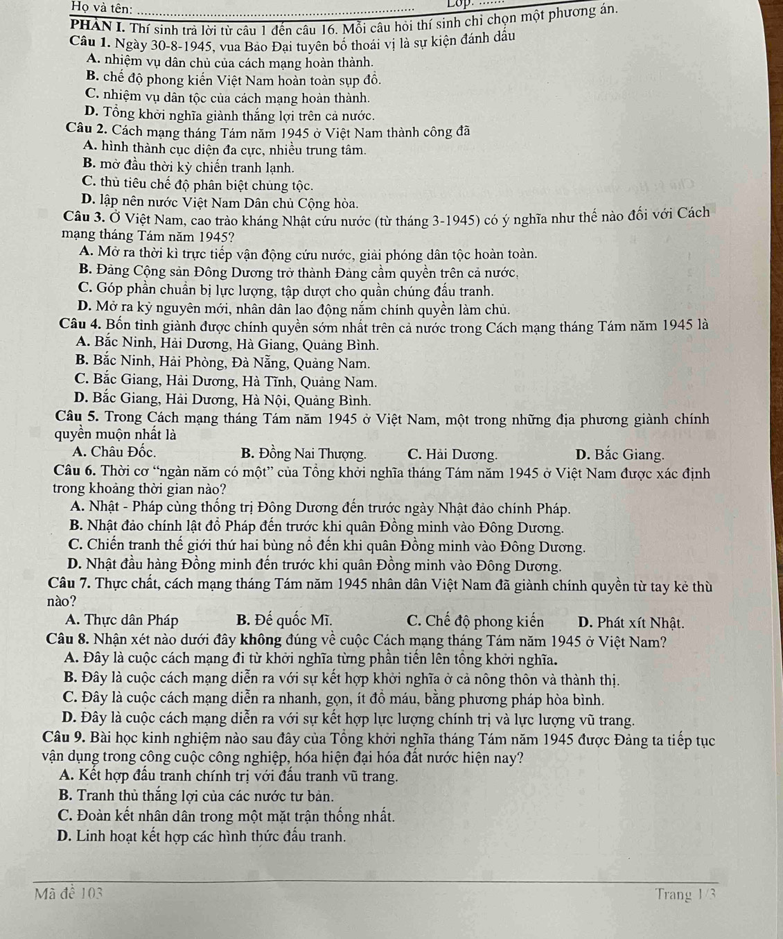 Họ và tên:
Lop
PHAN L. Thí sinh trả lời từ câu 1 đến câu 16. Mỗi câu hỏi thí sinh chỉ chọn một phương án.
Câu 1. Ngày 30-8-1945, vua Bảo Đại tuyên bố thoái vị là sự kiện đánh dấu
A. nhiệm vụ dân chủ của cách mạng hoàn thành.
B. chế độ phong kiến Việt Nam hoàn toàn sụp đồ.
C. nhiệm vụ dân tộc của cách mạng hoàn thành.
D. Tổng khởi nghĩa giành thắng lợi trên cả nước.
Câu 2. Cách mạng tháng Tám năm 1945 ở Việt Nam thành công đã
A. hình thành cục diện đa cực, nhiều trung tâm.
B. mờ đầu thời kỳ chiến tranh lạnh.
C. thủ tiêu chế độ phân biệt chúng tộc.
D. lập nên nước Việt Nam Dân chủ Cộng hòa.
Câu 3. Ở Việt Nam, cao trào kháng Nhật cứu nước (từ tháng 3-1945) có ý nghĩa như thế nào đối với Cách
mạng tháng Tám năm 1945?
A. Mở ra thời kì trực tiếp vận động cứu nước, giải phóng dân tộc hoàn toàn.
B. Đảng Cộng sản Đông Dương trở thành Đảng cầm quyền trên cả nước,
C. Góp phần chuẩn bị lực lượng, tập dượt cho quần chúng đấu tranh.
D. Mở ra kỳ nguyên mới, nhân dân lao động nắm chính quyền làm chủ.
Câu 4. Bốn tinh giành được chính quyền sớm nhất trên cả nước trong Cách mạng tháng Tám năm 1945 là
A. Bắc Ninh, Hải Dương, Hà Giang, Quảng Bình.
B. Bắc Ninh, Hải Phòng, Đà Nẵng, Quảng Nam.
C. Bắc Giang, Hải Dương, Hà Tĩnh, Quảng Nam.
D. Bắc Giang, Hải Dương, Hà Nội, Quảng Bình.
Câu 5. Trong Cách mạng tháng Tám năm 1945 ở Việt Nam, một trong những địa phương giành chính
quyền muộn nhất là
A. Châu Đốc. B. Đồng Nai Thượng. C. Hải Dương. D. Bắc Giang.
Câu 6. Thời cơ “ngàn năm có một” của Tổng khởi nghĩa tháng Tám năm 1945 ở Việt Nam được xác định
trong khoảng thời gian nào?
A. Nhật - Pháp cùng thống trị Đông Dương đến trước ngày Nhật đảo chính Pháp.
B. Nhật đảo chính lật đồ Pháp đến trước khi quân Đồng minh vào Đông Dương.
C. Chiến tranh thế giới thứ hai bùng nổ đến khi quân Đồng minh vào Đông Dương.
D. Nhật đầu hàng Đồng minh đến trước khi quân Đồng minh vào Đông Dương.
Câu 7. Thực chất, cách mạng tháng Tám năm 1945 nhân dân Việt Nam đã giành chính quyền từ tay kẻ thù
nào?
A. Thực dân Pháp B. Đế quốc Mĩ. C. Chế độ phong kiến D. Phát xít Nhật.
Câu 8. Nhận xét nào dưới đây không đúng về cuộc Cách mạng tháng Tám năm 1945 ở Việt Nam?
A. Đây là cuộc cách mạng đi từ khởi nghĩa từng phần tiền lên tổng khởi nghĩa.
B. Đây là cuộc cách mạng diễn ra với sự kết hợp khởi nghĩa ở cả nông thôn và thành thị.
C. Đây là cuộc cách mạng diễn ra nhanh, gọn, ít đồ máu, bằng phương pháp hòa bình.
D. Đây là cuộc cách mạng diễn ra với sự kết hợp lực lượng chính trị và lực lượng vũ trang.
Câu 9. Bài học kinh nghiệm nào sau đây của Tổng khởi nghĩa tháng Tám năm 1945 được Đảng ta tiếp tục
vận dụng trong công cuộc công nghiệp, hóa hiện đại hóa đất nước hiện nay?
A. Kết hợp đầu tranh chính trị với đấu tranh vũ trang.
B. Tranh thủ thắng lợi của các nước tư bản.
C. Đoàn kết nhân dân trong một mặt trận thống nhất.
D. Linh hoạt kết hợp các hình thức đấu tranh.
Mã đề 103 Trang 1/3