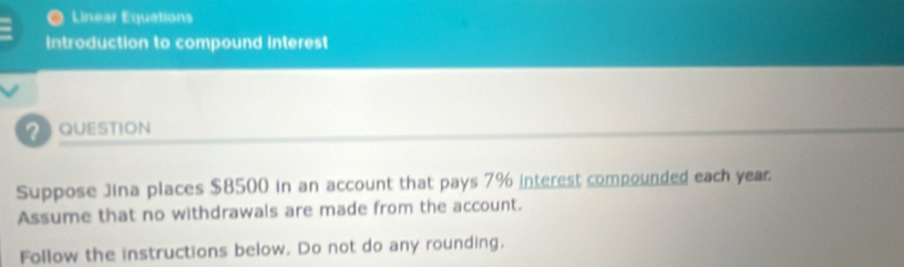 ) Linear Equations 
Introduction to compound interest 
QUESTION 
Suppose Jina places $8500 in an account that pays 7% interest compounded each year. 
Assume that no withdrawals are made from the account. 
Follow the instructions below. Do not do any rounding.